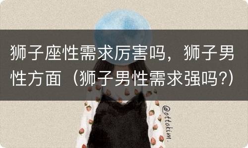 狮子座性需求厉害吗，狮子男性方面（狮子男性需求强吗?）