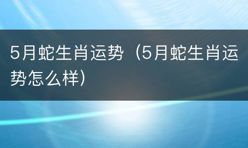 5月蛇生肖运势（5月蛇生肖运势怎么样）