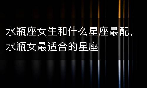 水瓶座女生和什么星座最配，水瓶女最适合的星座