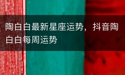陶白白最新星座运势，抖音陶白白每周运势