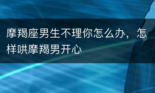 摩羯座男生不理你怎么办，怎样哄摩羯男开心