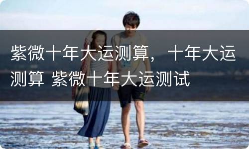 紫微十年大运测算，十年大运测算 紫微十年大运测试