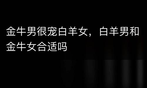 金牛男很宠白羊女，白羊男和金牛女合适吗