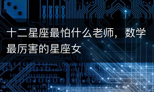 十二星座最怕什么老师，数学最厉害的星座女