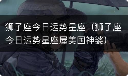 狮子座今日运势星座（狮子座今日运势星座屋美国神婆）