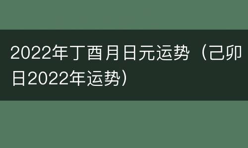 2022年丁酉月日元运势（己卯日2022年运势）