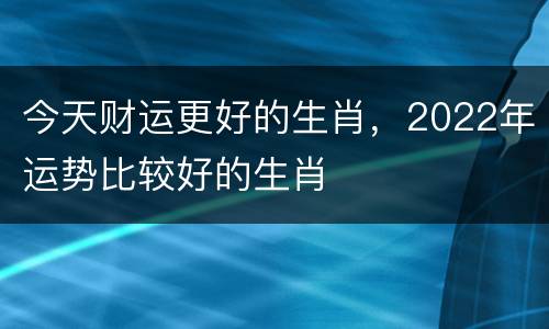今天财运更好的生肖，2022年运势比较好的生肖