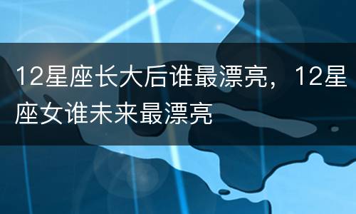 12星座长大后谁最漂亮，12星座女谁未来最漂亮