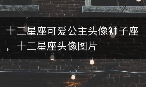 十二星座可爱公主头像狮子座，十二星座头像图片