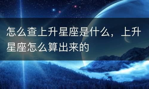 怎么查上升星座是什么，上升星座怎么算出来的