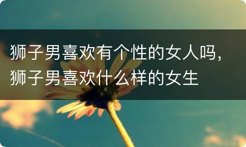 狮子男喜欢有个性的女人吗，狮子男喜欢什么样的女生