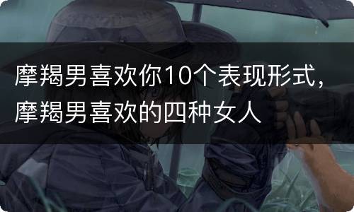 摩羯男喜欢你10个表现形式，摩羯男喜欢的四种女人