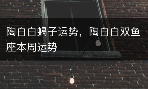 陶白白蝎子运势，陶白白双鱼座本周运势