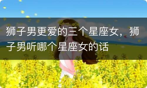 狮子男更爱的三个星座女，狮子男听哪个星座女的话