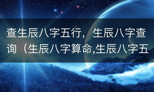 查生辰八字五行，生辰八字查询（生辰八字算命,生辰八字五行,生辰八字查询）