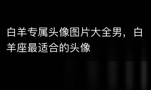 白羊专属头像图片大全男，白羊座最适合的头像