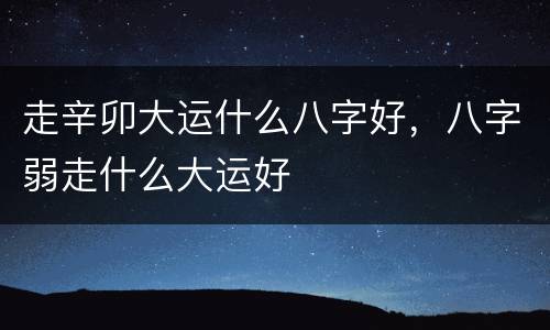 走辛卯大运什么八字好，八字弱走什么大运好