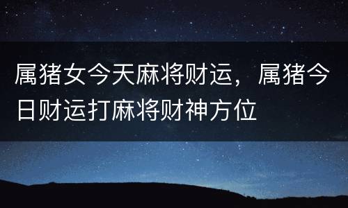 属猪女今天麻将财运，属猪今日财运打麻将财神方位