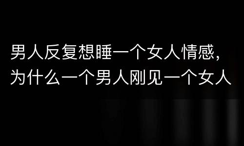男人反复想睡一个女人情感，为什么一个男人刚见一个女人，就想跟他在一起，