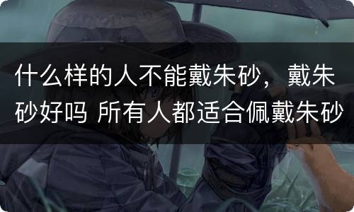 什么样的人不能戴朱砂，戴朱砂好吗 所有人都适合佩戴朱砂吗