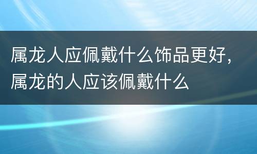 属龙人应佩戴什么饰品更好，属龙的人应该佩戴什么