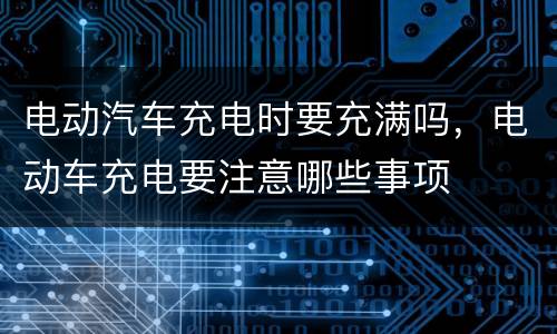 电动汽车充电时要充满吗，电动车充电要注意哪些事项