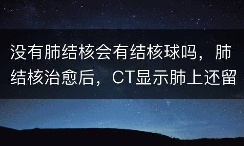 没有肺结核会有结核球吗，肺结核治愈后，CT显示肺上还留下有结核球，请问