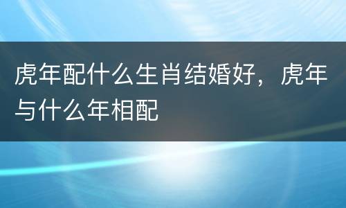 虎年配什么生肖结婚好，虎年与什么年相配