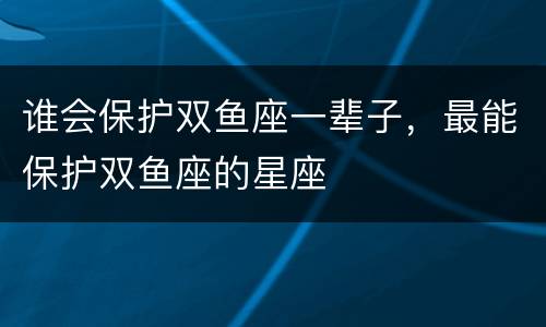 谁会保护双鱼座一辈子，最能保护双鱼座的星座