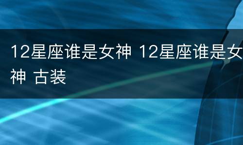12星座谁是女神 12星座谁是女神 古装