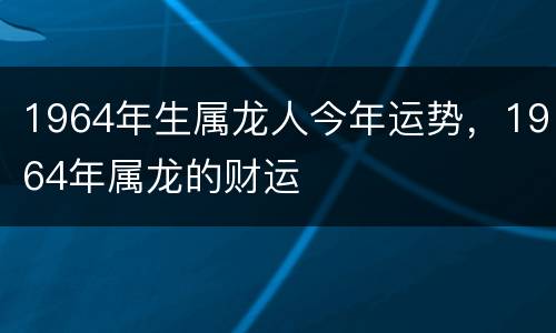 1964年生属龙人今年运势，1964年属龙的财运