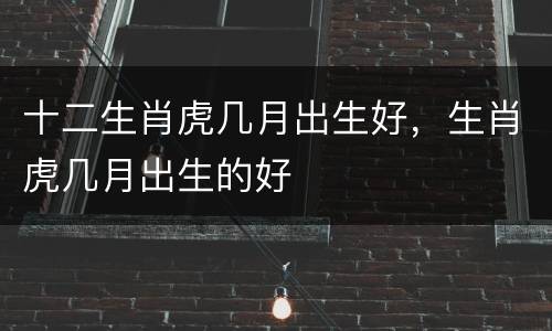 十二生肖虎几月出生好，生肖虎几月出生的好