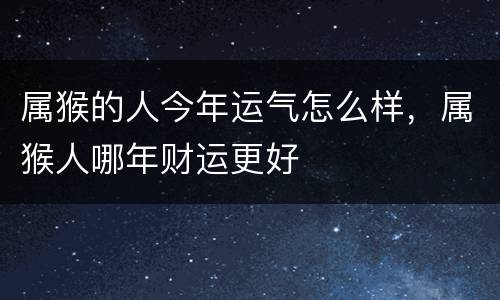 属猴的人今年运气怎么样，属猴人哪年财运更好