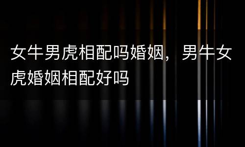 女牛男虎相配吗婚姻，男牛女虎婚姻相配好吗