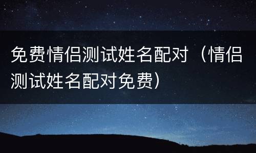 免费情侣测试姓名配对（情侣测试姓名配对免费）
