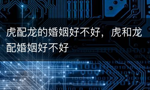 虎配龙的婚姻好不好，虎和龙配婚姻好不好