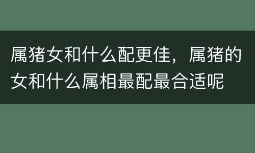 属猪女和什么配更佳，属猪的女和什么属相最配最合适呢