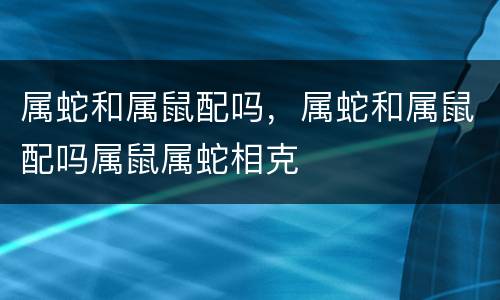 属蛇和属鼠配吗，属蛇和属鼠配吗属鼠属蛇相克