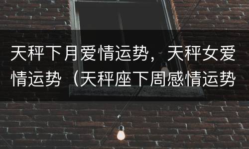 天秤下月爱情运势，天秤女爱情运势（天秤座下周感情运势女）