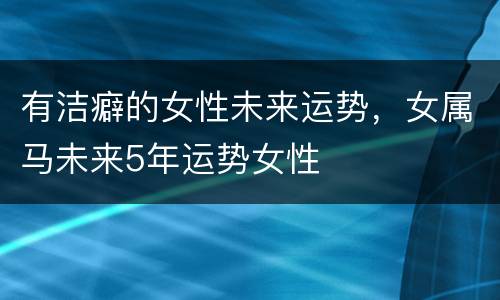 有洁癖的女性未来运势，女属马未来5年运势女性