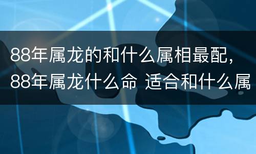 88年属龙的和什么属相最配，88年属龙什么命 适合和什么属相