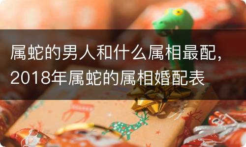 属蛇的男人和什么属相最配，2018年属蛇的属相婚配表