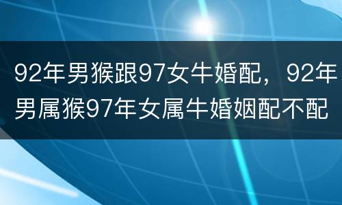 92年男猴跟97女牛婚配，92年男属猴97年女属牛婚姻配不配？