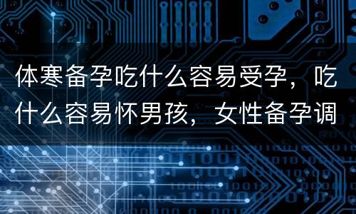 体寒备孕吃什么容易受孕，吃什么容易怀男孩，女性备孕调理吃什么呢？