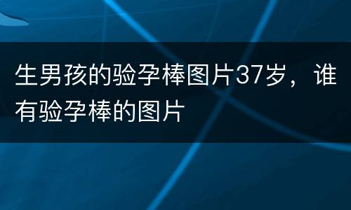 生男孩的验孕棒图片37岁，谁有验孕棒的图片