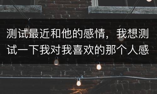 测试最近和他的感情，我想测试一下我对我喜欢的那个人感情有多深，我有多喜