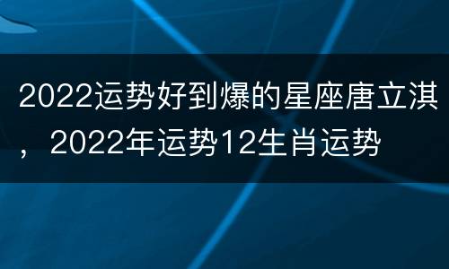 2022运势好到爆的星座唐立淇，2022年运势12生肖运势