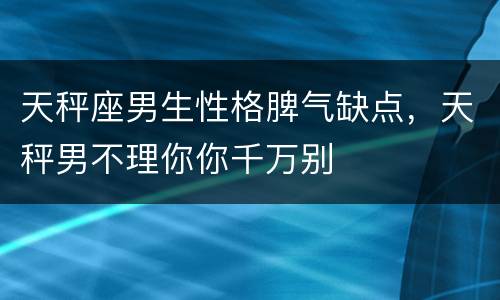 天秤座男生性格脾气缺点，天秤男不理你你千万别
