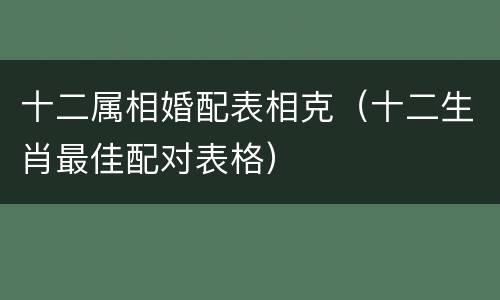 十二属相婚配表相克（十二生肖最佳配对表格）