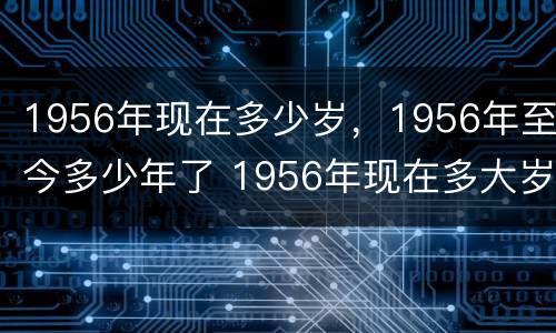 1956年现在多少岁，1956年至今多少年了 1956年现在多大岁数